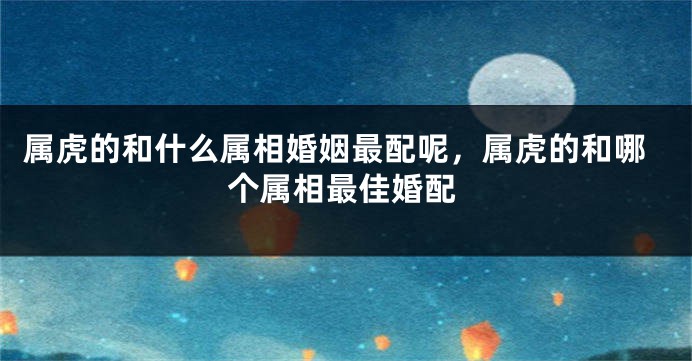 属虎的和什么属相婚姻最配呢，属虎的和哪个属相最佳婚配