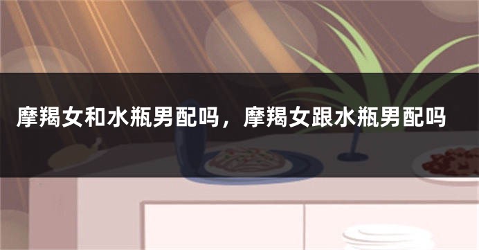 摩羯女和水瓶男配吗，摩羯女跟水瓶男配吗