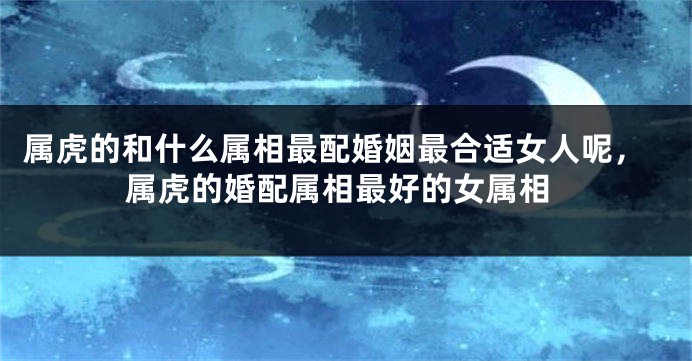 属虎的和什么属相最配婚姻最合适女人呢，属虎的婚配属相最好的女属相