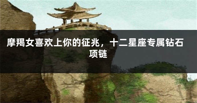摩羯女喜欢上你的征兆，十二星座专属钻石项链