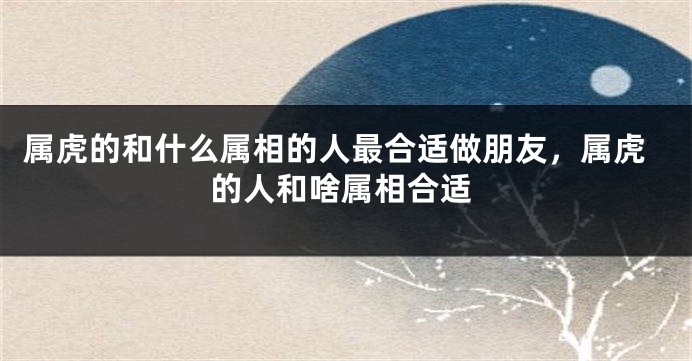 属虎的和什么属相的人最合适做朋友，属虎的人和啥属相合适