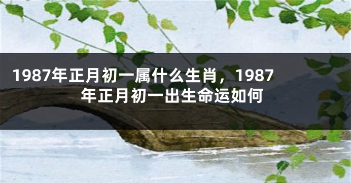1987年正月初一属什么生肖，1987年正月初一出生命运如何