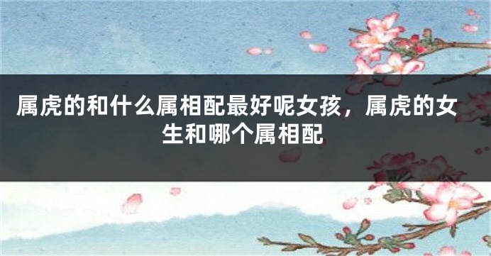 属虎的和什么属相配最好呢女孩，属虎的女生和哪个属相配