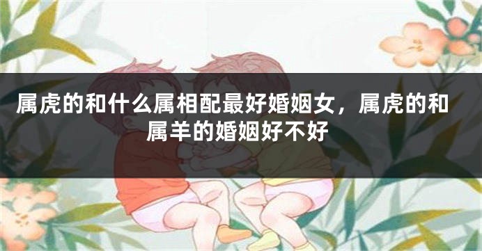 属虎的和什么属相配最好婚姻女，属虎的和属羊的婚姻好不好