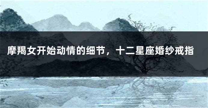 摩羯女开始动情的细节，十二星座婚纱戒指