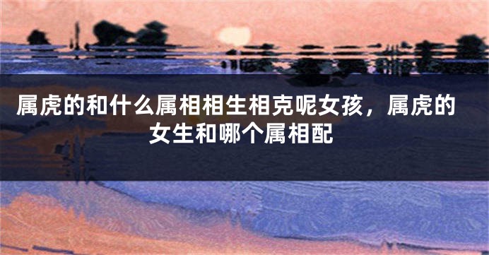 属虎的和什么属相相生相克呢女孩，属虎的女生和哪个属相配