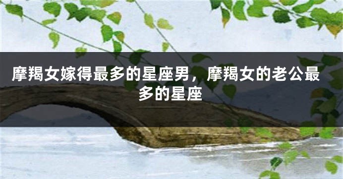 摩羯女嫁得最多的星座男，摩羯女的老公最多的星座