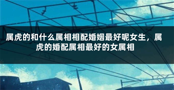 属虎的和什么属相相配婚姻最好呢女生，属虎的婚配属相最好的女属相