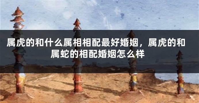属虎的和什么属相相配最好婚姻，属虎的和属蛇的相配婚姻怎么样