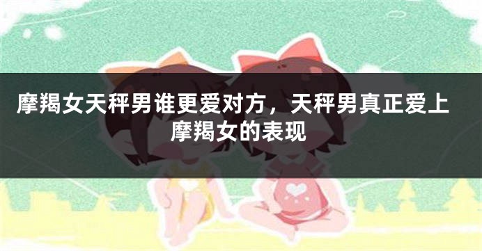摩羯女天秤男谁更爱对方,天秤男真正爱上摩羯女的表现