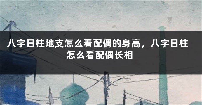 八字日柱地支怎么看配偶的身高，八字日柱怎么看配偶长相