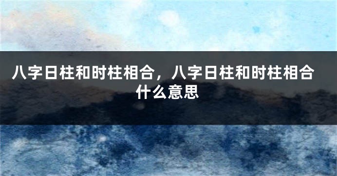 八字日柱和时柱相合，八字日柱和时柱相合什么意思