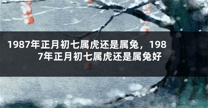 1987年正月初七属虎还是属兔，1987年正月初七属虎还是属兔好