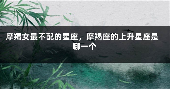 摩羯女最不配的星座，摩羯座的上升星座是哪一个