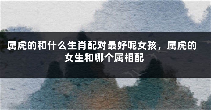 属虎的和什么生肖配对最好呢女孩，属虎的女生和哪个属相配