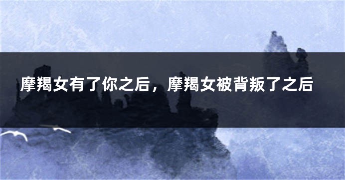 摩羯女有了你之后，摩羯女被背叛了之后