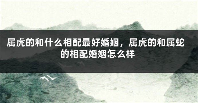 属虎的和什么相配最好婚姻，属虎的和属蛇的相配婚姻怎么样