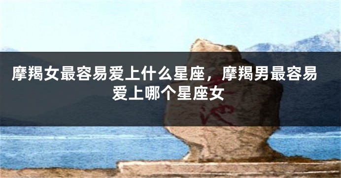 摩羯女最容易爱上什么星座，摩羯男最容易爱上哪个星座女