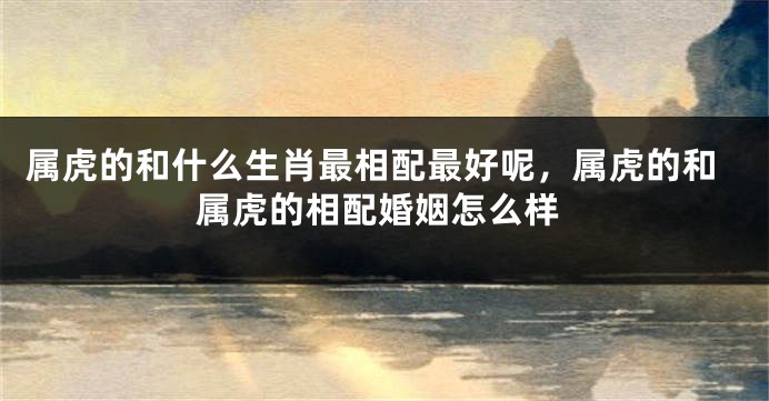 属虎的和什么生肖最相配最好呢，属虎的和属虎的相配婚姻怎么样