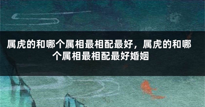 属虎的和哪个属相最相配最好，属虎的和哪个属相最相配最好婚姻