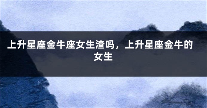 上升星座金牛座女生渣吗，上升星座金牛的女生