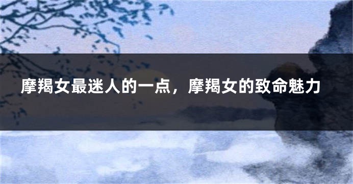 摩羯女最迷人的一点，摩羯女的致命魅力