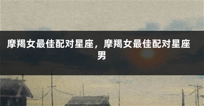 摩羯女最佳配对星座，摩羯女最佳配对星座男