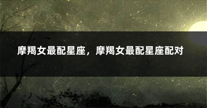 摩羯女最配星座，摩羯女最配星座配对