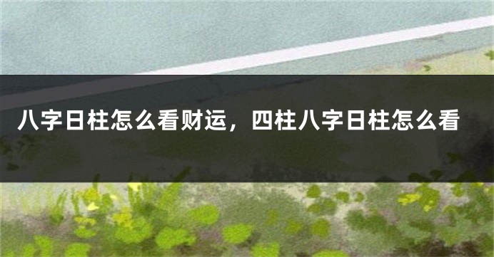 八字日柱怎么看财运，四柱八字日柱怎么看