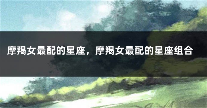 摩羯女最配的星座，摩羯女最配的星座组合