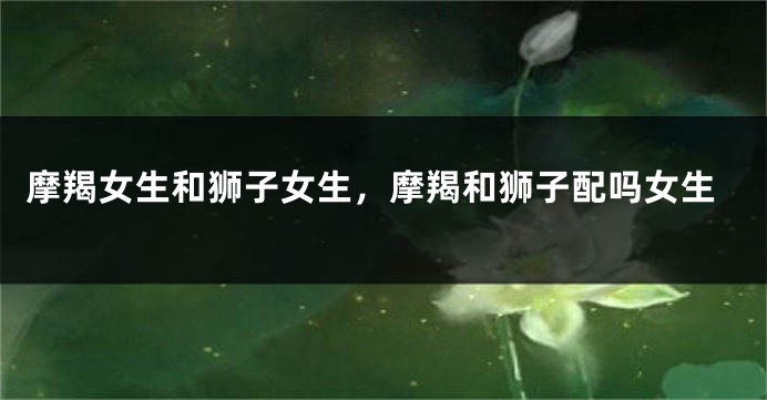 摩羯女生和狮子女生,摩羯和狮子配吗女生