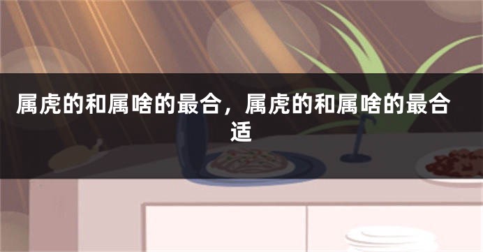属虎的和属啥的最合，属虎的和属啥的最合适