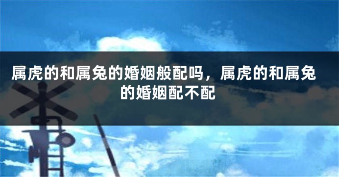 属虎的和属兔的婚姻般配吗，属虎的和属兔的婚姻配不配