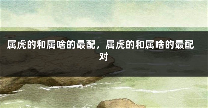属虎的和属啥的最配，属虎的和属啥的最配对
