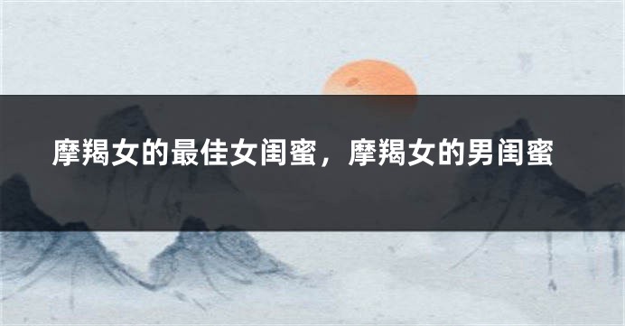 摩羯女的最佳女闺蜜，摩羯女的男闺蜜