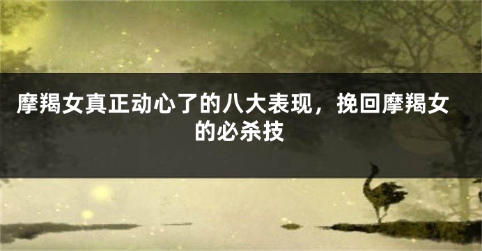 摩羯女真正动心了的八大表现，挽回摩羯女的必杀技