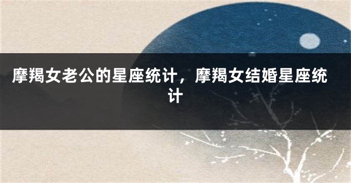 摩羯女老公的星座统计，摩羯女结婚星座统计