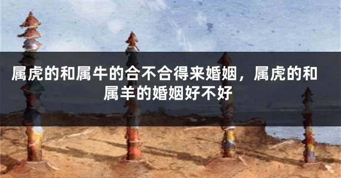 属虎的和属牛的合不合得来婚姻，属虎的和属羊的婚姻好不好