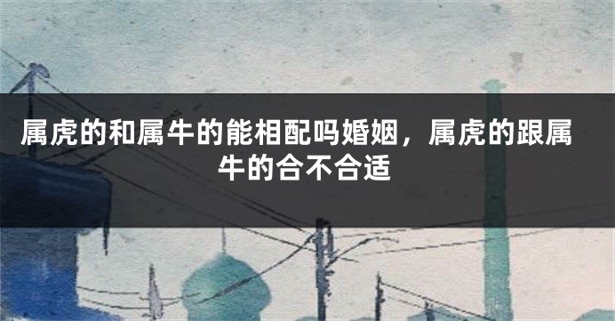 属虎的和属牛的能相配吗婚姻，属虎的跟属牛的合不合适