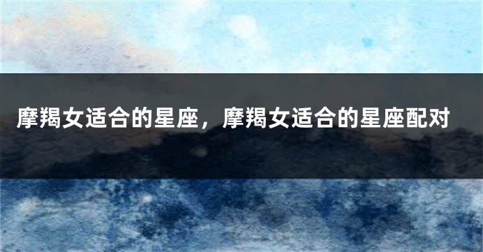 摩羯女适合的星座，摩羯女适合的星座配对
