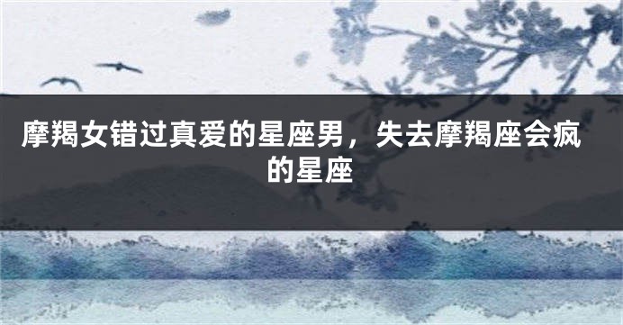 摩羯女错过真爱的星座男，失去摩羯座会疯的星座