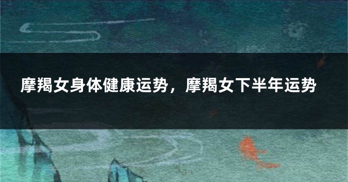摩羯女身体健康运势，摩羯女下半年运势