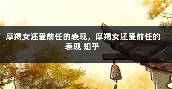 摩羯女还爱前任的表现，摩羯女还爱前任的表现 知乎