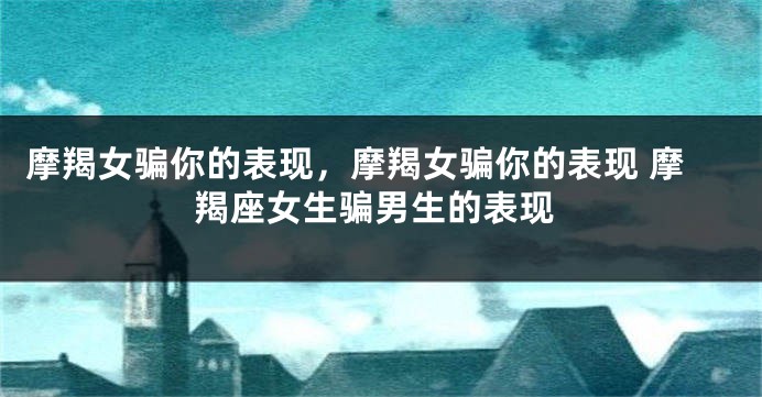 摩羯女骗你的表现，摩羯女骗你的表现 摩羯座女生骗男生的表现