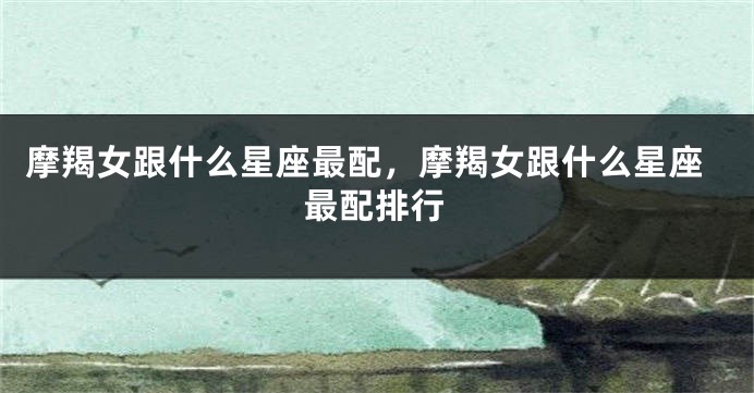 摩羯女跟什么星座最配，摩羯女跟什么星座最配排行