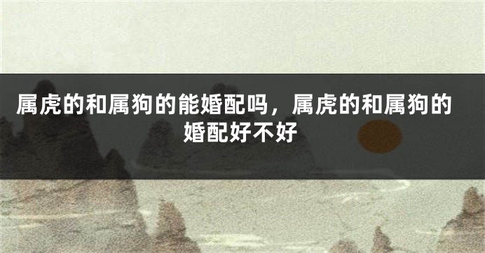 属虎的和属狗的能婚配吗，属虎的和属狗的婚配好不好