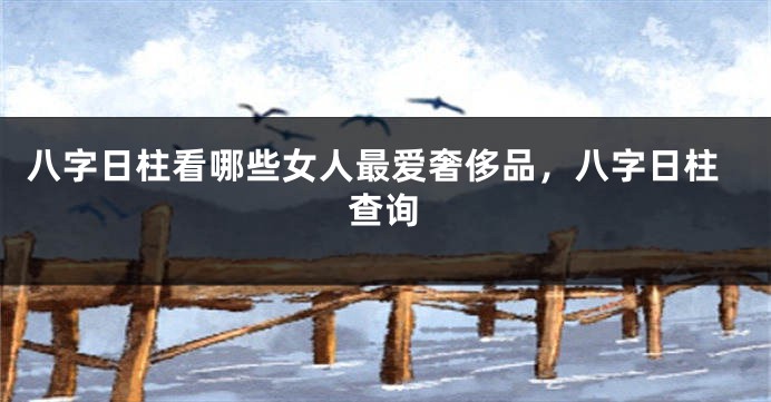 八字日柱看哪些女人最爱奢侈品，八字日柱查询
