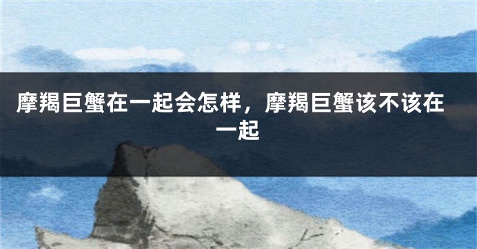 摩羯巨蟹在一起会怎样，摩羯巨蟹该不该在一起