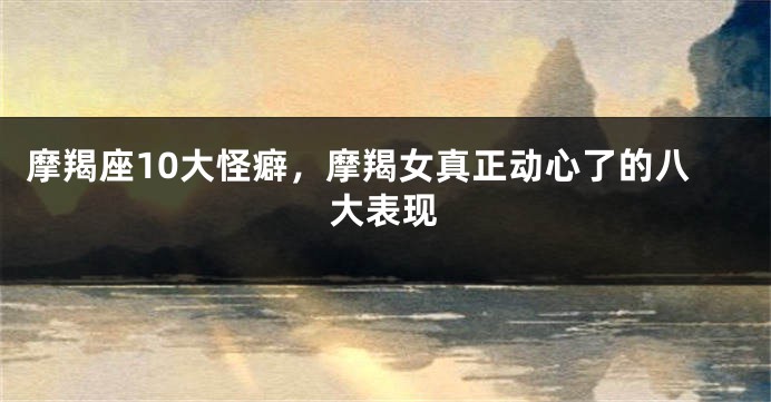 摩羯座10大怪癖，摩羯女真正动心了的八大表现