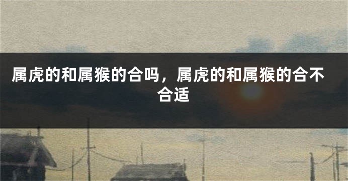 属虎的和属猴的合吗，属虎的和属猴的合不合适